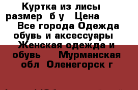 Куртка из лисы 46 размер  б/у › Цена ­ 4 500 - Все города Одежда, обувь и аксессуары » Женская одежда и обувь   . Мурманская обл.,Оленегорск г.